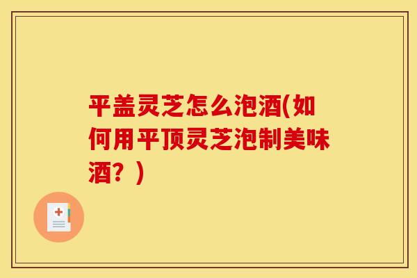 平盖灵芝怎么泡酒(如何用平顶灵芝泡制美味酒？)