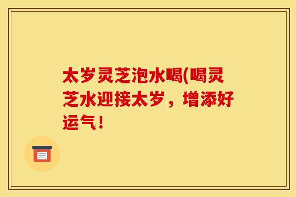 太岁灵芝泡水喝(喝灵芝水迎接太岁,增添好运气!