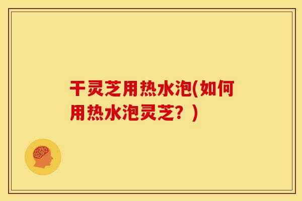 干灵芝用热水泡(如何用热水泡灵芝?)