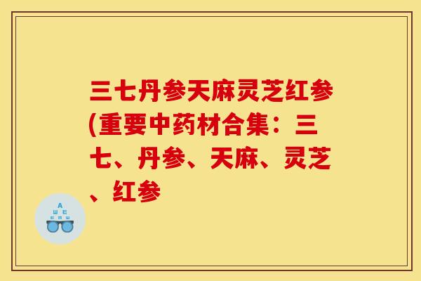 三七丹参天麻灵芝红参(重要中药材合集:三七、丹参、天麻、灵芝、红参