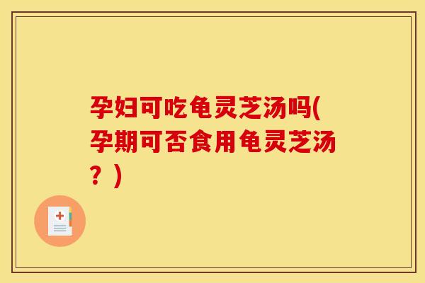 孕妇可吃龟灵芝汤吗(孕期可否食用龟灵芝汤?)