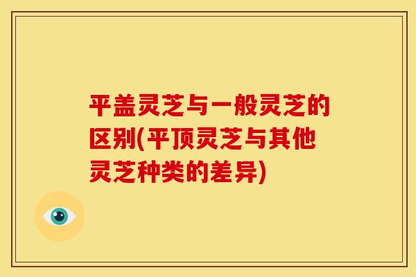 平盖灵芝与一般灵芝的区别(平顶灵芝与其他灵芝种类的差异)