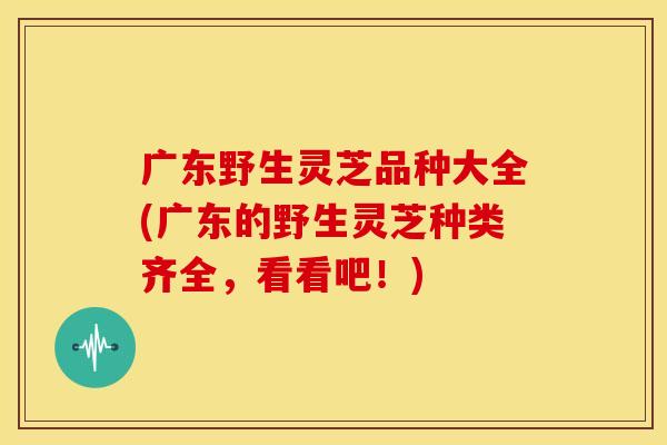 广东野生灵芝品种大全(广东的野生灵芝种类齐全,看看吧!)