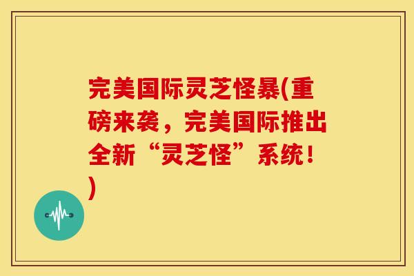 完美国际灵芝怪暴(重磅来袭，完美国际推出全新“灵芝怪”系统！)