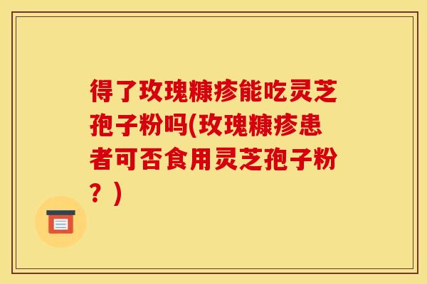 得了玫瑰糠疹能吃灵芝孢子粉吗(玫瑰糠疹患者可否食用灵芝孢子粉?)
