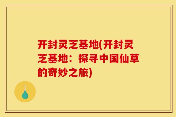 开封灵芝基地(开封灵芝基地:探寻中国仙草的奇妙之旅)