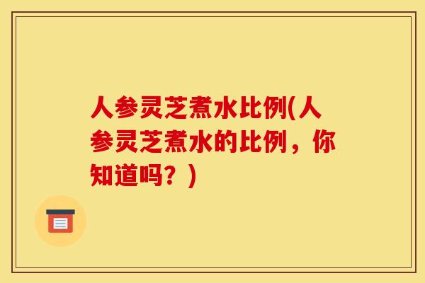 人参灵芝煮水比例(人参灵芝煮水的比例,你知道吗?)