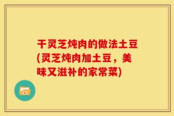 干灵芝炖肉的做法土豆(灵芝炖肉加土豆,美味又滋补的家常菜)