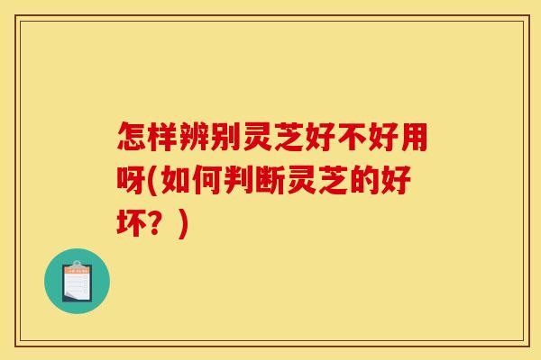 怎样辨别灵芝好不好用呀(如何判断灵芝的好坏?)