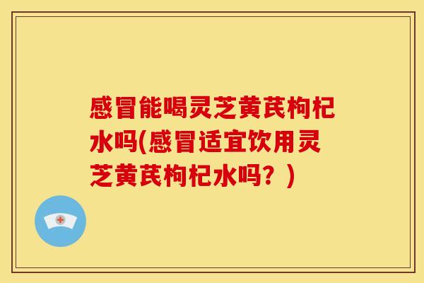 感冒能喝灵芝黄芪枸杞水吗(感冒适宜饮用灵芝黄芪枸杞水吗？)