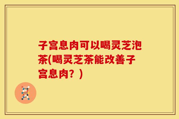 子宫息肉可以喝灵芝泡茶(喝灵芝茶能改善子宫息肉?)