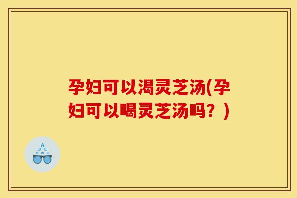 孕妇可以渴灵芝汤(孕妇可以喝灵芝汤吗?)