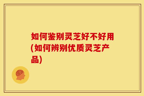 如何鉴别灵芝好不好用(如何辨别优质灵芝产品)