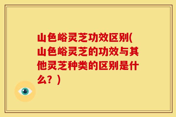 山色峪灵芝功效区别(山色峪灵芝的功效与其他灵芝种类的区别是什么?)