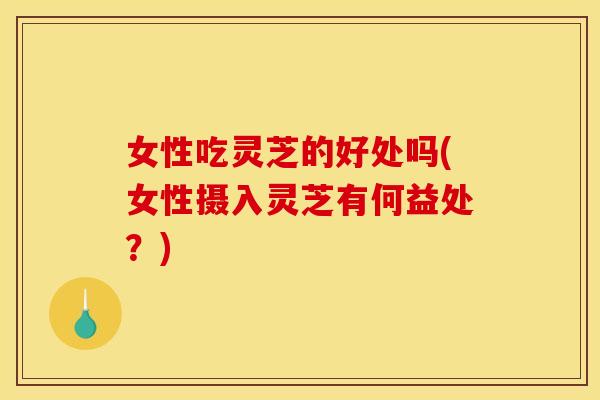 女性吃灵芝的好处吗(女性摄入灵芝有何益处？)