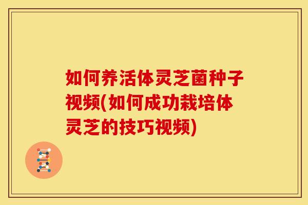 如何养活体灵芝菌种子视频(如何成功栽培体灵芝的技巧视频)