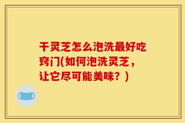 干灵芝怎么泡洗最好吃窍门(如何泡洗灵芝,让它尽可能美味?)