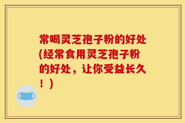 常喝灵芝孢子粉的好处(经常食用灵芝孢子粉的好处，让你受益长久！)