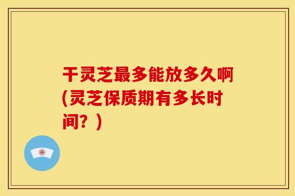干灵芝最多能放多久啊(灵芝保质期有多长时间？)