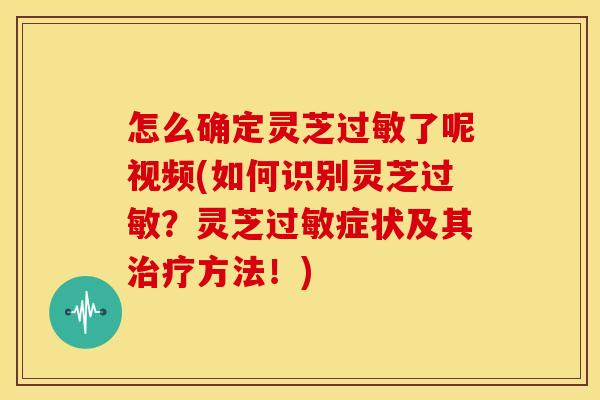 怎么确定灵芝过敏了呢视频(如何识别灵芝过敏？灵芝过敏症状及其治疗方法！)