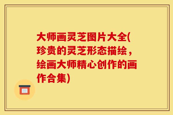 大师画灵芝图片大全(珍贵的灵芝形态描绘,绘画大师精心创作的画作合集)