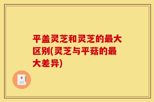平盖灵芝和灵芝的最大区别(灵芝与平菇的最大差异)