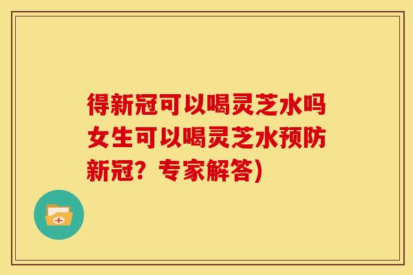 得新冠可以喝灵芝水吗女生可以喝灵芝水预防新冠？专家解答)