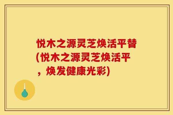 悦木之源灵芝焕活平替(悦木之源灵芝焕活平，焕发健康光彩)