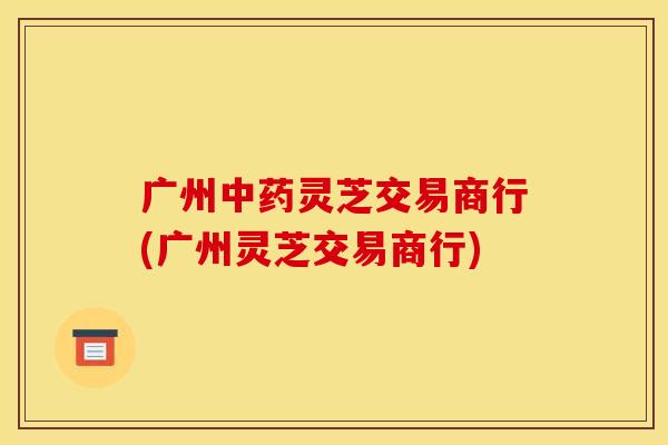 广州中药灵芝交易商行(广州灵芝交易商行)