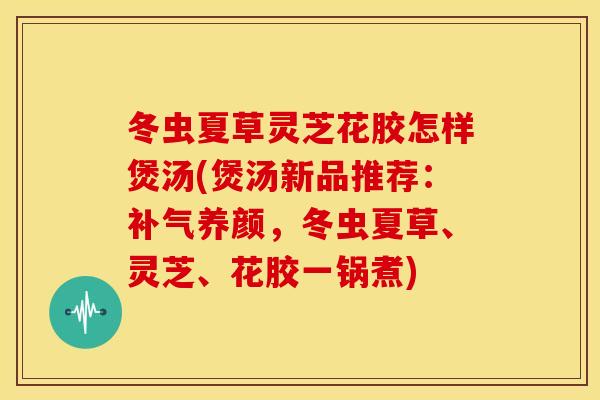 冬虫夏草灵芝花胶怎样煲汤(煲汤新品推荐：补气养颜，冬虫夏草、灵芝、花胶一锅煮)