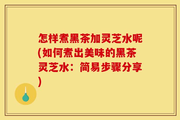 怎样煮黑茶加灵芝水呢(如何煮出美味的黑茶灵芝水：简易步骤分享)