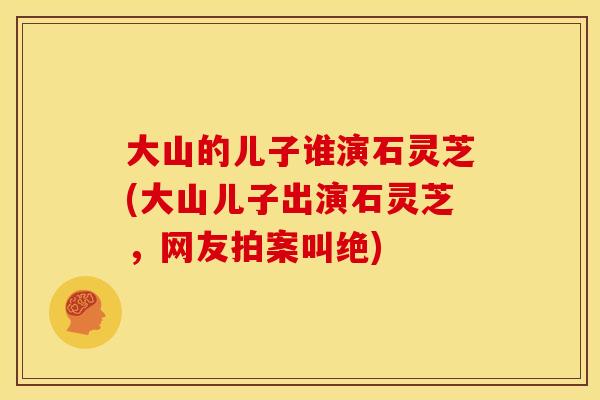 大山的儿子谁演石灵芝(大山儿子出演石灵芝，网友拍案叫绝)