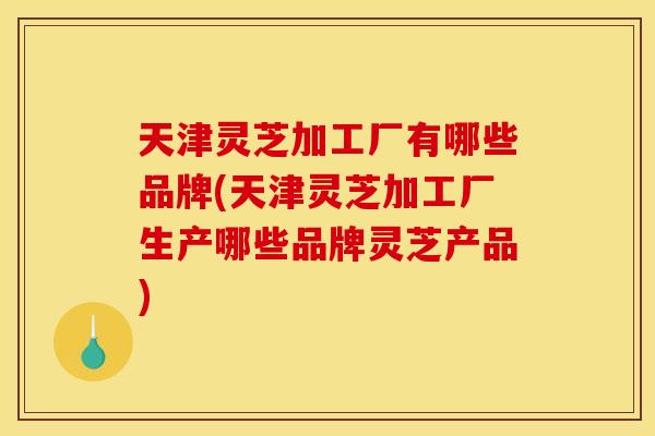 天津灵芝加工厂有哪些品牌(天津灵芝加工厂生产哪些品牌灵芝产品)