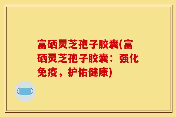 富硒灵芝孢子胶囊(富硒灵芝孢子胶囊：强化免疫，护佑健康)