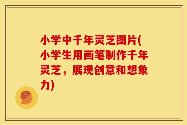 小学中千年灵芝图片(小学生用画笔制作千年灵芝，展现创意和想象力)
