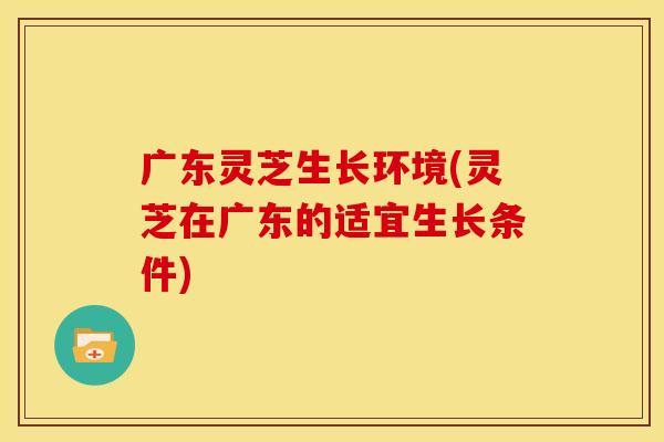 广东灵芝生长环境(灵芝在广东的适宜生长条件)