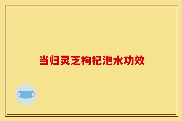 当归灵芝枸杞泡水功效
