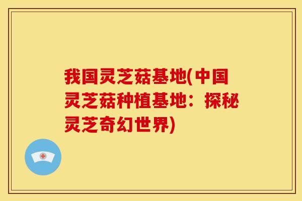 我国灵芝菇基地(中国灵芝菇种植基地:探秘灵芝奇幻世界)