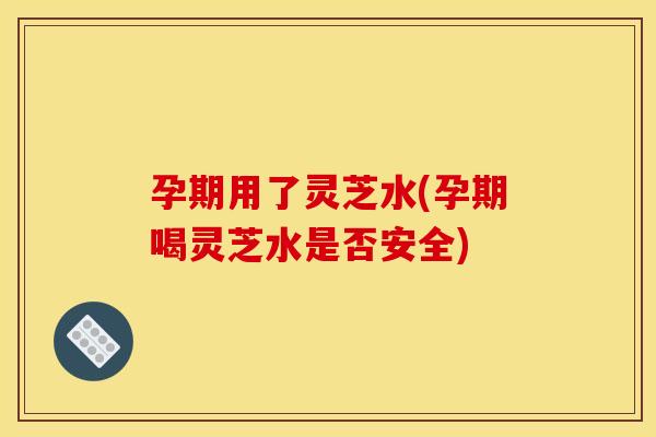 孕期用了灵芝水(孕期喝灵芝水是否安全)