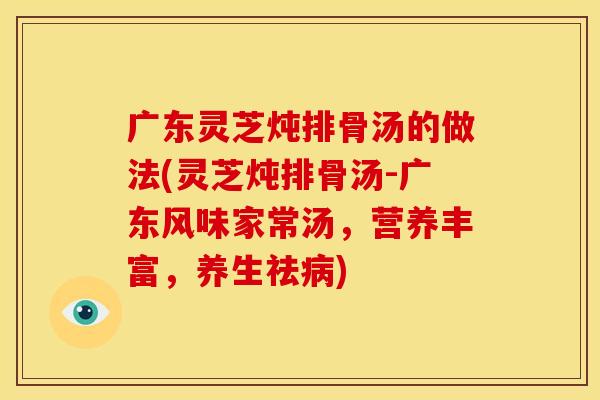 广东灵芝炖排骨汤的做法(灵芝炖排骨汤-广东风味家常汤,营养丰富,养生祛病)