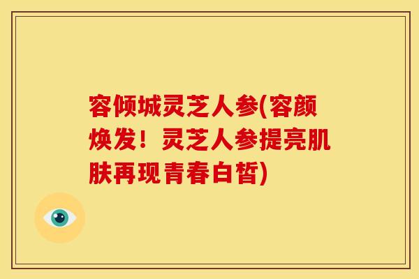 容倾城灵芝人参(容颜焕发！灵芝人参提亮肌肤再现青春白皙)