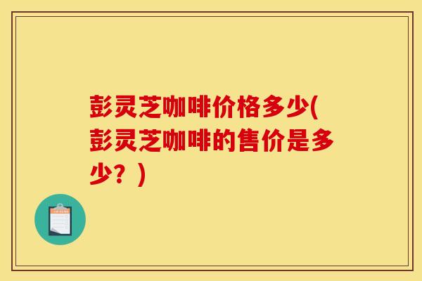 彭灵芝咖啡价格多少(彭灵芝咖啡的售价是多少?)