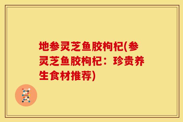 地参灵芝鱼胶枸杞(参灵芝鱼胶枸杞:珍贵养生食材推荐)