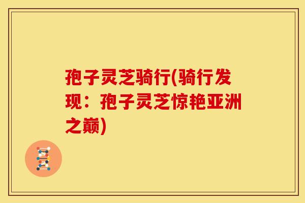孢子灵芝骑行(骑行发现:孢子灵芝惊艳亚洲之巅)