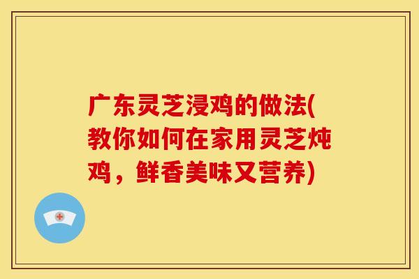 广东灵芝浸鸡的做法(教你如何在家用灵芝炖鸡,鲜香美味又营养)