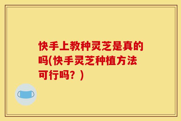 快手上教种灵芝是真的吗(快手灵芝种植方法可行吗?)