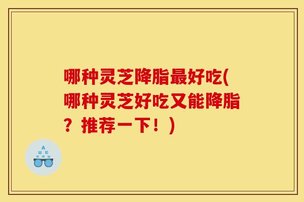 哪种灵芝降脂最好吃(哪种灵芝好吃又能降脂?推荐一下!)