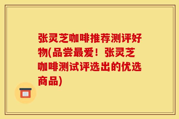 张灵芝咖啡推荐测评好物(品尝最爱！张灵芝咖啡测试评选出的优选商品)
