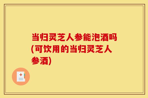 当归灵芝人参能泡酒吗(可饮用的当归灵芝人参酒)