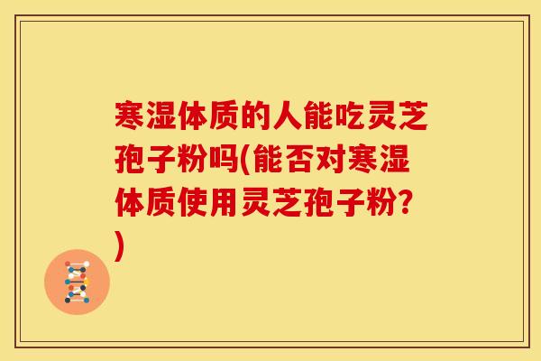 寒湿体质的人能吃灵芝孢子粉吗(能否对寒湿体质使用灵芝孢子粉?)